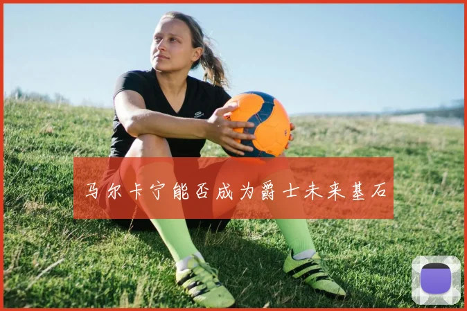 马尔卡宁能否成为爵士未来基石