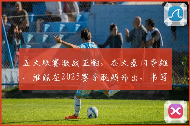 五大联赛激战正酣，各大豪门争雄，谁能在2025赛季脱颖而出，书写足球新传奇