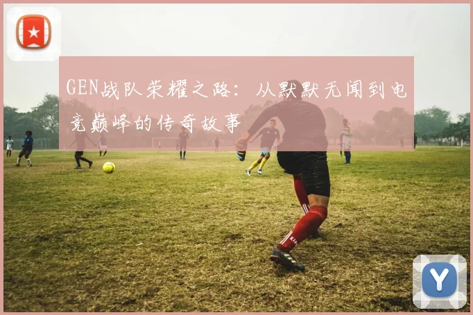 GEN战队荣耀之路：从默默无闻到电竞巅峰的传奇故事