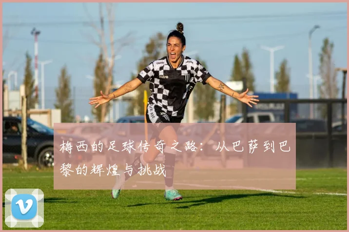 梅西的足球传奇之路：从巴萨到巴黎的辉煌与挑战