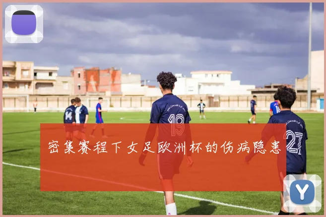 密集赛程下女足欧洲杯的伤病隐患