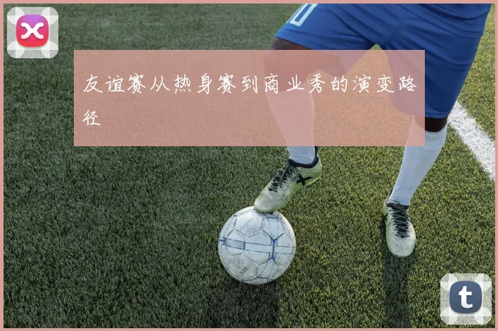 友谊赛从热身赛到商业秀的演变路径