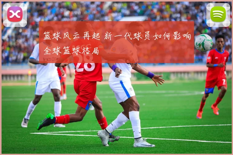 篮球风云再起 新一代球员如何影响全球篮球格局