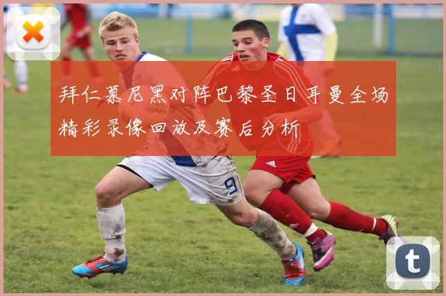 拜仁慕尼黑对阵巴黎圣日耳曼全场精彩录像回放及赛后分析