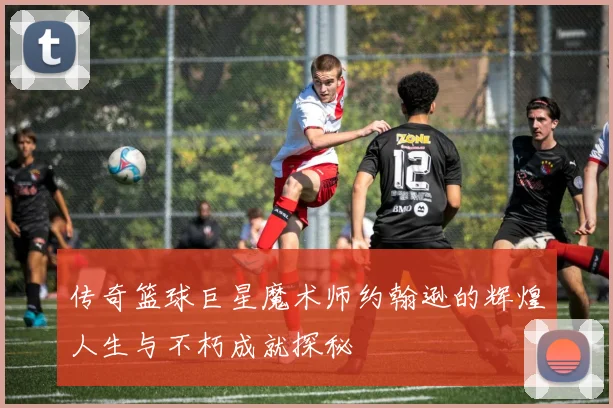 传奇篮球巨星魔术师约翰逊的辉煌人生与不朽成就探秘