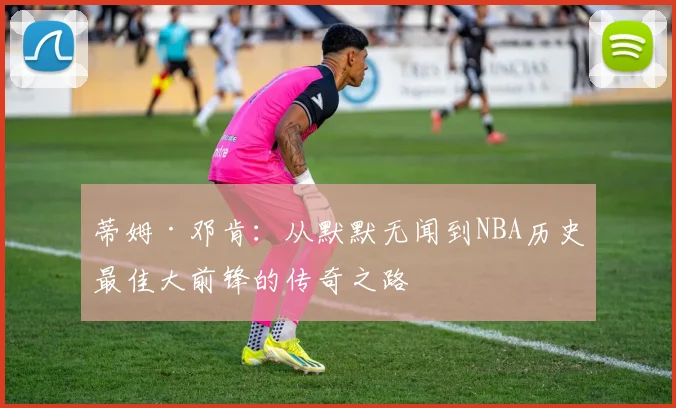 蒂姆·邓肯：从默默无闻到NBA历史最佳大前锋的传奇之路