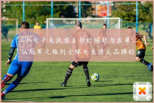 EDG电子竞技俱乐部的崛起与发展：从冠军之路到全球电竞顶尖品牌的打造