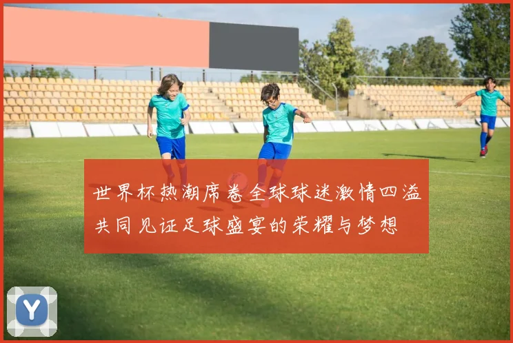 世界杯热潮席卷全球球迷激情四溢共同见证足球盛宴的荣耀与梦想