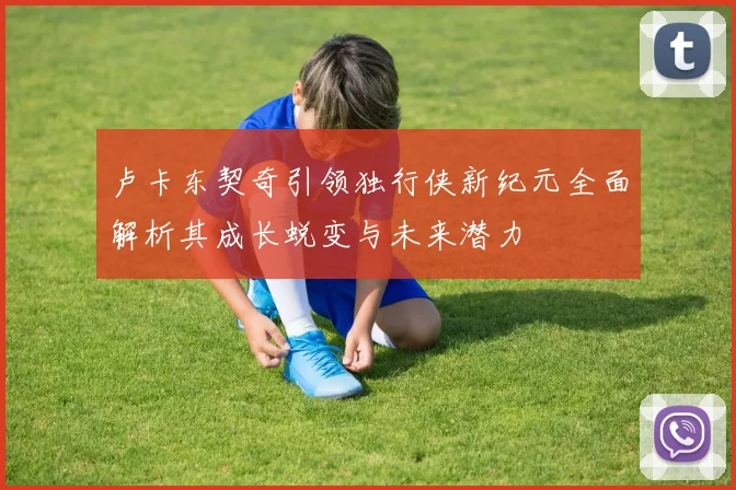 卢卡东契奇引领独行侠新纪元全面解析其成长蜕变与未来潜力