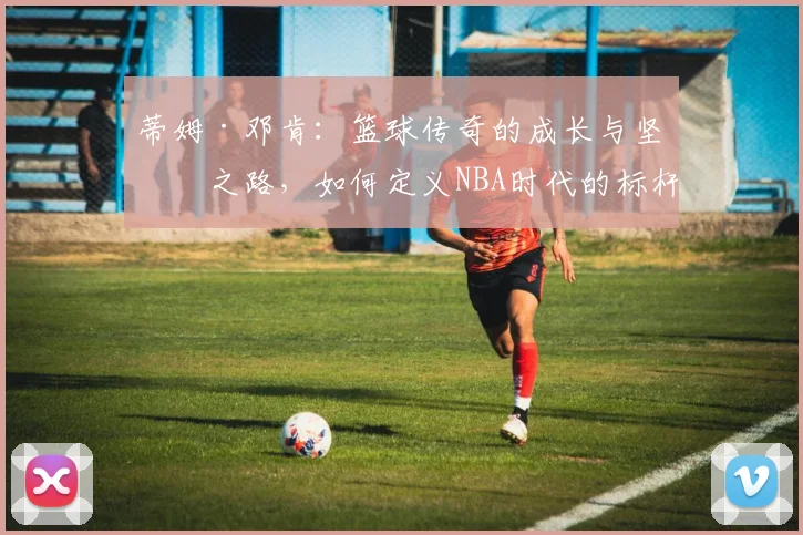 蒂姆·邓肯：篮球传奇的成长与坚持之路，如何定义NBA时代的标杆