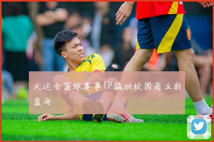 大运会篮球赛事IP撬动校园商业新蓝海