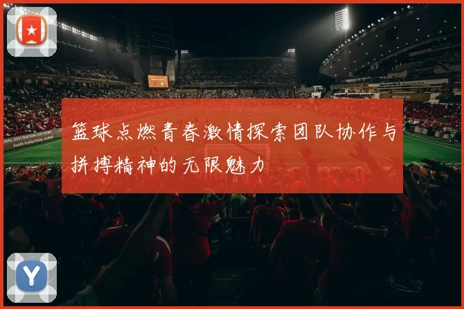 篮球点燃青春激情探索团队协作与拼搏精神的无限魅力